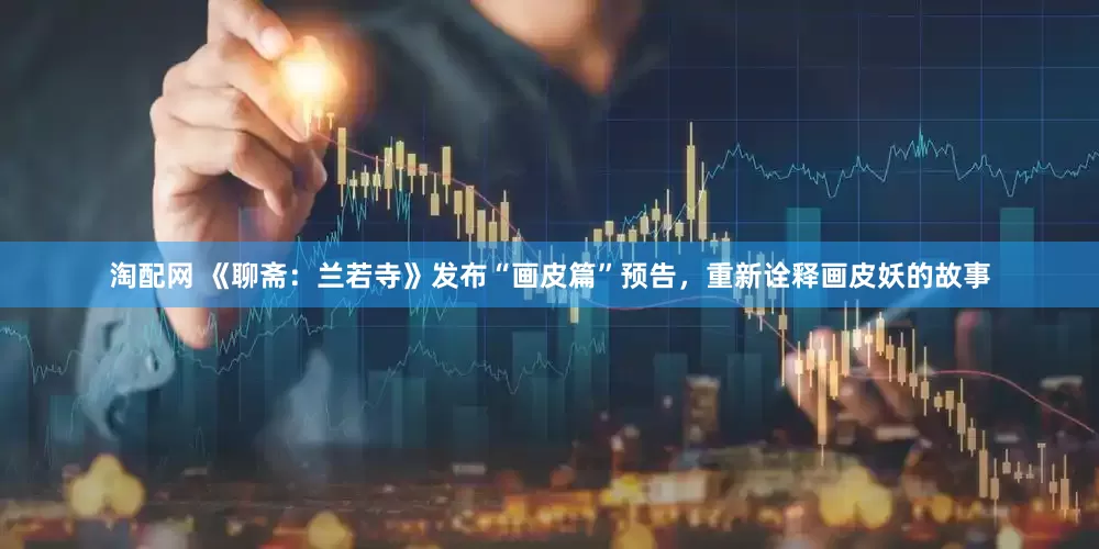淘配网 《聊斋：兰若寺》发布“画皮篇”预告，重新诠释画皮妖的故事