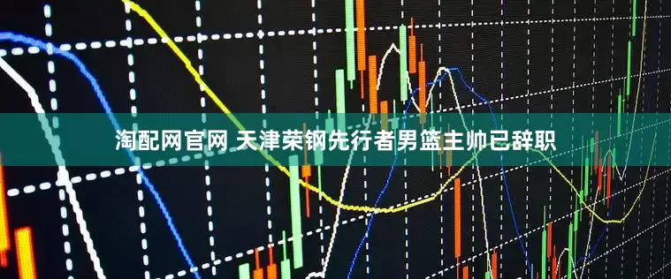 淘配网官网 天津荣钢先行者男篮主帅已辞职