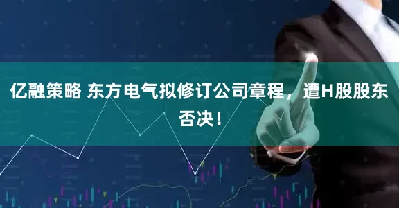 亿融策略 东方电气拟修订公司章程，遭H股股东否决！