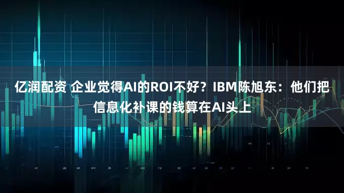 亿润配资 企业觉得AI的ROI不好？IBM陈旭东：他们把信息化补课的钱算在AI头上