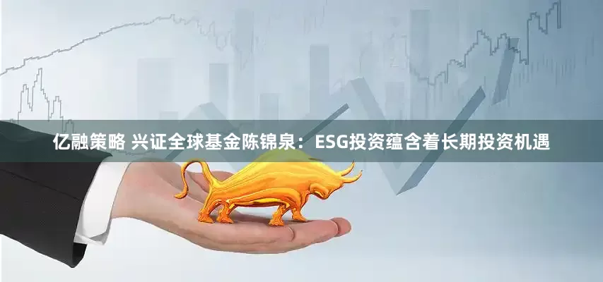亿融策略 兴证全球基金陈锦泉：ESG投资蕴含着长期投资机遇
