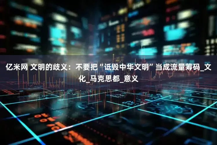 亿米网 文明的歧义：不要把“诋毁中华文明”当成流量筹码_文化_马克思都_意义