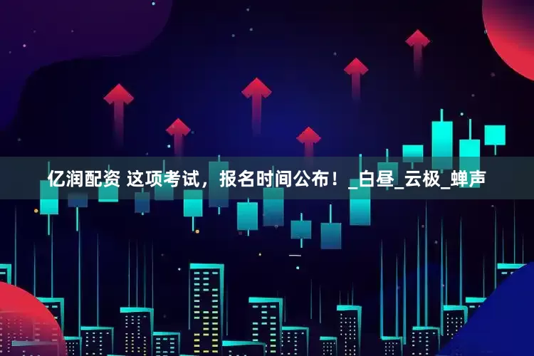 亿润配资 这项考试，报名时间公布！_白昼_云极_蝉声