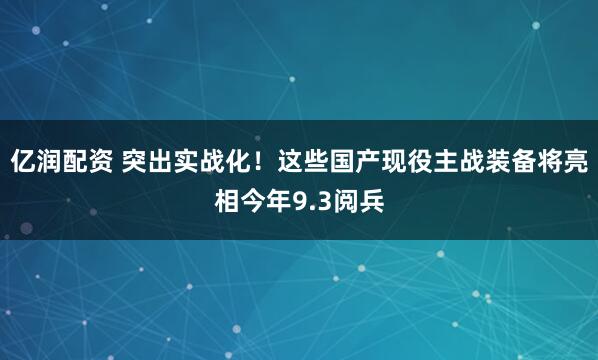 亿润配资 突出实战化！这些国产现役主战装备将亮相今年9.3阅兵