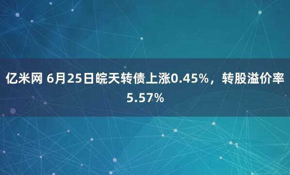 亿米网 6月25日皖天转债上涨0.45%，转股溢价率5.57%