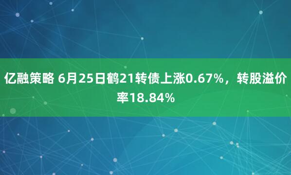 亿融策略 6月25日鹤21转债上涨0.67%，转股溢价率18.84%