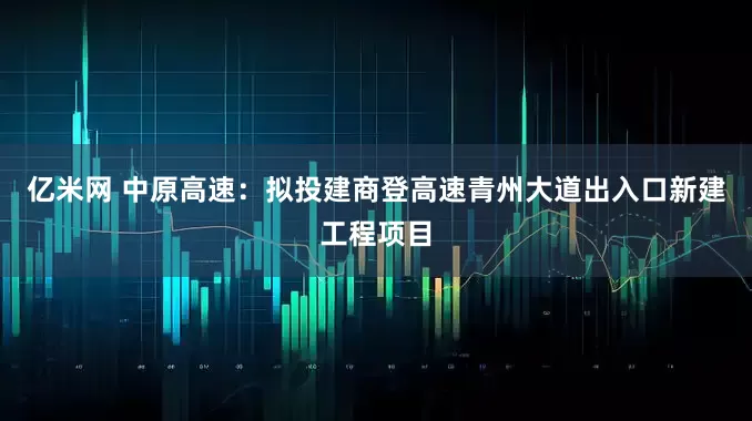 亿米网 中原高速：拟投建商登高速青州大道出入口新建工程项目