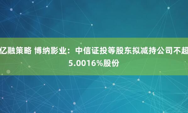 亿融策略 博纳影业：中信证投等股东拟减持公司不超5.0016%股份