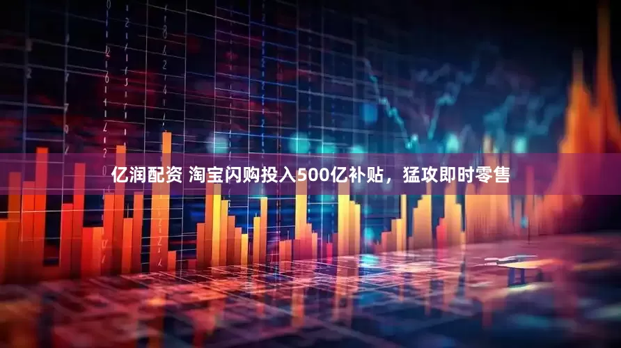 亿润配资 淘宝闪购投入500亿补贴，猛攻即时零售
