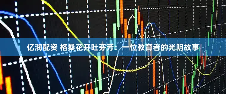 亿润配资 格桑花开吐芬芳：一位教育者的光阴故事