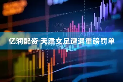 亿润配资 天津女足遭遇重磅罚单