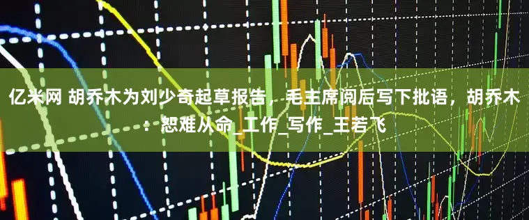亿米网 胡乔木为刘少奇起草报告，毛主席阅后写下批语，胡乔木：恕难从命_工作_写作_王若飞