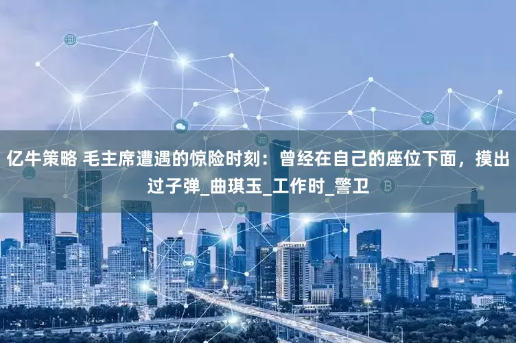 亿牛策略 毛主席遭遇的惊险时刻：曾经在自己的座位下面，摸出过子弹_曲琪玉_工作时_警卫
