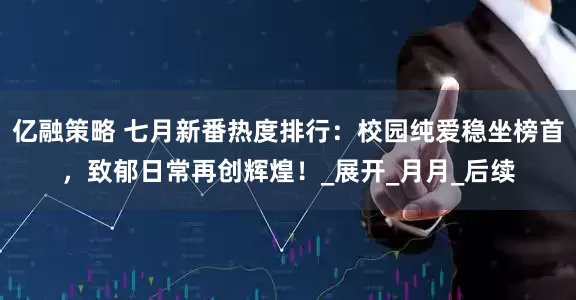 亿融策略 七月新番热度排行：校园纯爱稳坐榜首，致郁日常再创辉煌！_展开_月月_后续