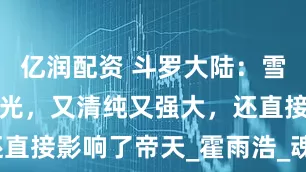 亿润配资 斗罗大陆：雪女新建模曝光，又清纯又强大，还直接影响了帝天_霍雨浩_魂兽_人类