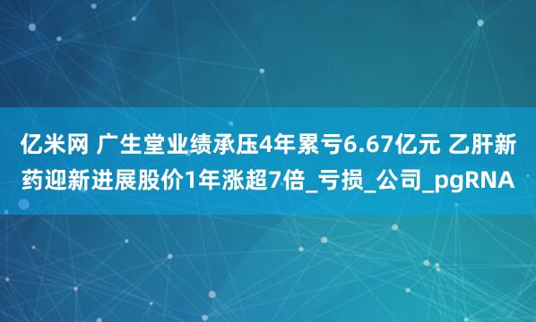 亿米网 广生堂业绩承压4年累亏6.67亿元 乙肝新药迎新进展股价1年涨超7倍_亏损_公司_pgRNA