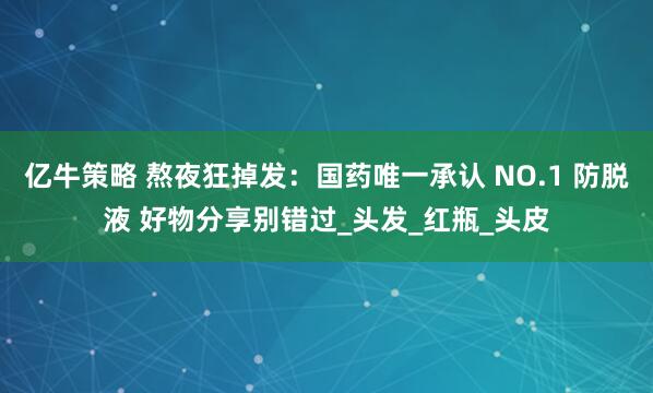 亿牛策略 熬夜狂掉发：国药唯一承认 NO.1 防脱液 好物分享别错过_头发_红瓶_头皮
