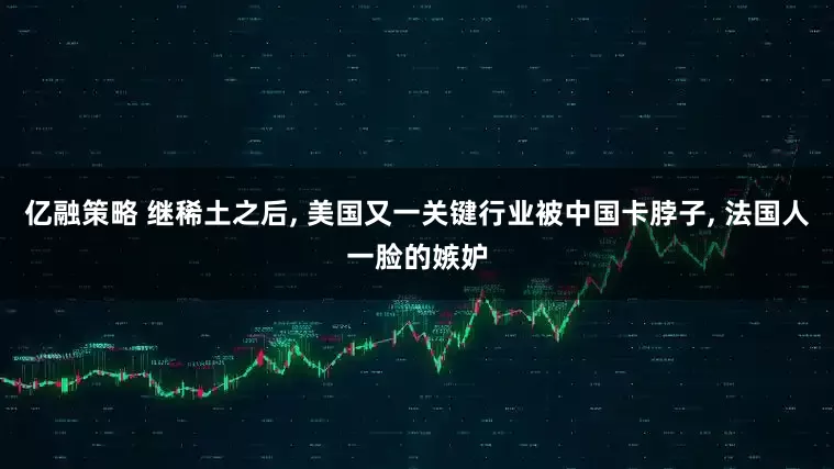 亿融策略 继稀土之后, 美国又一关键行业被中国卡脖子, 法国人一脸的嫉妒