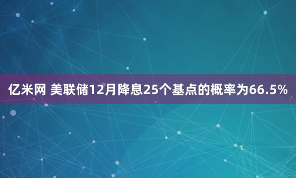 亿米网 美联储12月降息25个基点的概率为66.5%