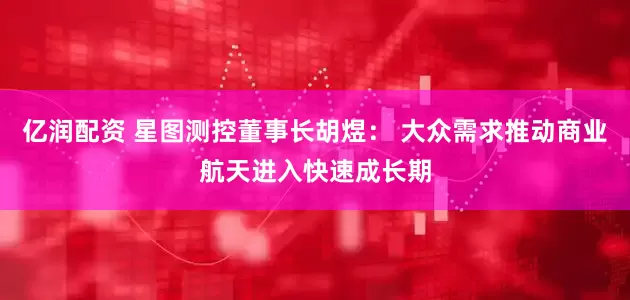 亿润配资 星图测控董事长胡煜： 大众需求推动商业航天进入快速成长期