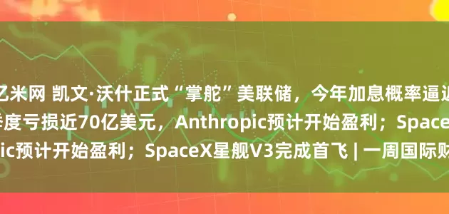 亿米网 凯文·沃什正式“掌舵”美联储，今年加息概率逼近70%；OpenAI一季度亏损近70亿美元，Anthropic预计开始盈利；SpaceX星舰V3完成首飞 | 一周国际财经