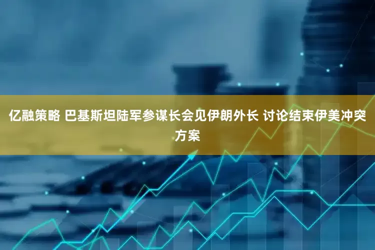 亿融策略 巴基斯坦陆军参谋长会见伊朗外长 讨论结束伊美冲突方案